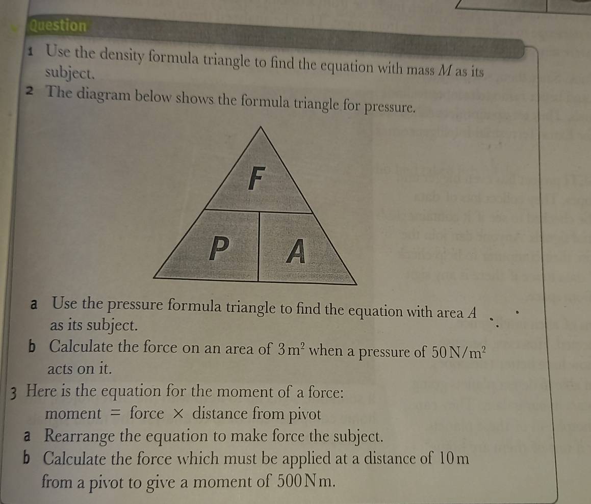 Use the density formula triangle to find the equation with mass M as its 
subject. 
2 The diagram below shows the formula triangle for pressure. 
a Use the pressure formula triangle to find the equation with area A
as its subject. 
b Calculate the force on an area of 3m^2 when a pressure of 50N/m^2
acts on it. 
3 Here is the equation for the moment of a force: 
moment = force × distance from pivot 
a Rearrange the equation to make force the subject. 
b Calculate the force which must be applied at a distance of 10m
from a pivot to give a moment of 500Nm.