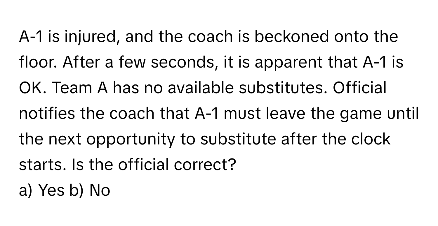 A-1 is injured, and the coach is beckoned onto the floor. After a few seconds, it is apparent that A-1 is OK. Team A has no available substitutes.  Official notifies the coach that A-1 must leave the game until the next opportunity to substitute after the clock starts. Is the official correct?

a) Yes b) No