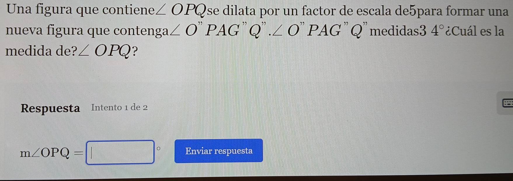 Una figura que contiene ∠ OPQ se dilata por un factor de escala de5para formar una 
nueva figura que contenga ∠ O''PAG'' Q''.∠ O''PAG ''Q' medidas3 4° ¿Cuál es la 
medida de? ∠ OPQ ? 
Respuesta Intento 1 de 2 
8
m∠ OPQ=□° Enviar respuesta