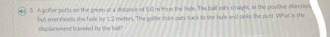 A golter putts on the green at a distance of 5.0 m from the hole. The ball rolis straight, in the positive direction, 
but overshoots the hole by 1.2 meters. The golfer then puts back to the hole and sinks the putt. What is the 
displacement traveled by the ball?