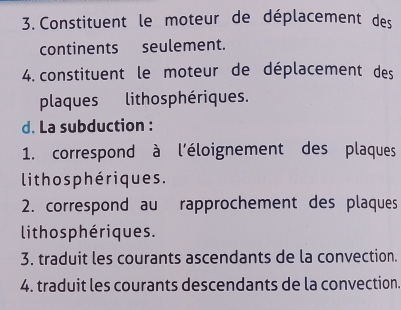 Constituent le moteur de déplacement des 
continents seulement. 
4. constituent le moteur de déplacement des 
plaques lithosphériques. 
d. La subduction : 
1. correspond à l'éloignement des plaques 
lith o s phériques . 
2. correspond au rapprochement des plaques 
lithosphériques. 
3. traduit les courants ascendants de la convection. 
4. traduit les courants descendants de la convection.