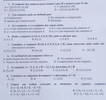 conjunto dos números pares maiores que 20 e menores que 34 são:
A= 20,22,24,26,28 C= 28,30,32,34
B= 22,24,26,28
D= 22,24,26,28,32
2. Um conjunto pode ser definido por:
A: É indiferente C: Por extenção e comprensão
B: Apenas por compreensão D: Extenção
3. Se o conjunto A é o conjunto das vogais então:
A: a e b são elementos do conjunto A C: u e s são elementos do conjunto A
B: a e i são elementos do conjunto A D: a, o e j são elementos do conjunto A
4. Dado o conjunto Z= 0,2,4,6,8,10 , pode se afirmar que:
A:3∈ Z B:4∈ Z C:0∉ Z D:8∉ Z
5. Considere o conjunto B= 0,1,2,3,4,5,6,7,8 como universal, então todos são
subconjuntos excepto:
A: (1,2,11) B:  0,2,4 C:  1,3,5 D: 6,7,8
6. O cardinal de um conjunto refere se:
A: Subconjunto de um conjunto; B: Ao conjunto vazio;
C: Numero de elementos de um conjunto; D: Complementar de um conjunto;
7. O conjunto A=(1,2,4) e B= 2,3,6 determine A∪ B
A: (1,2,4) B:  1,3,4,6 C:  1,2,3,4,6 D;  2,3,4,5,6
8. Considere os conjuntos do número 7 e determine: A∩ B
A: 2] B: ② C: (2,4) D:  1,4,6
9. Coloca em ordem crescente os elementos do seguinte conjunto:
A:  -5,+6,0,+2,-3,+1
A:  0,+1,+2,-3,-5,+6 B:  +6,+2,+1,0,-3,-5
C: (-3,-5,0,+1,+2,+6)
D:  -5,-3,0,+1,+2,+6