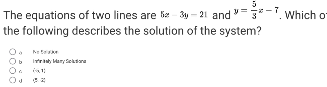 The equations of two lines are 5x-3y=21 and y= 5/3 x-7. Which o
the following describes the solution of the system?
a No Solution
b Infinitely Many Solutions
C (-5,1)
d (5,-2)