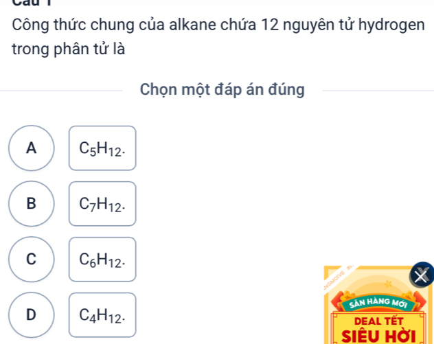 Caul
Công thức chung của alkane chứa 12 nguyên tử hydrogen
trong phân tử là
Chọn một đáp án đúng
A C_5H_12.
B C_7H_12.
C C_6H_12. 
Sản Hàng mới
D C_4H_12. 
DEAl Tết
SIÊU Hời