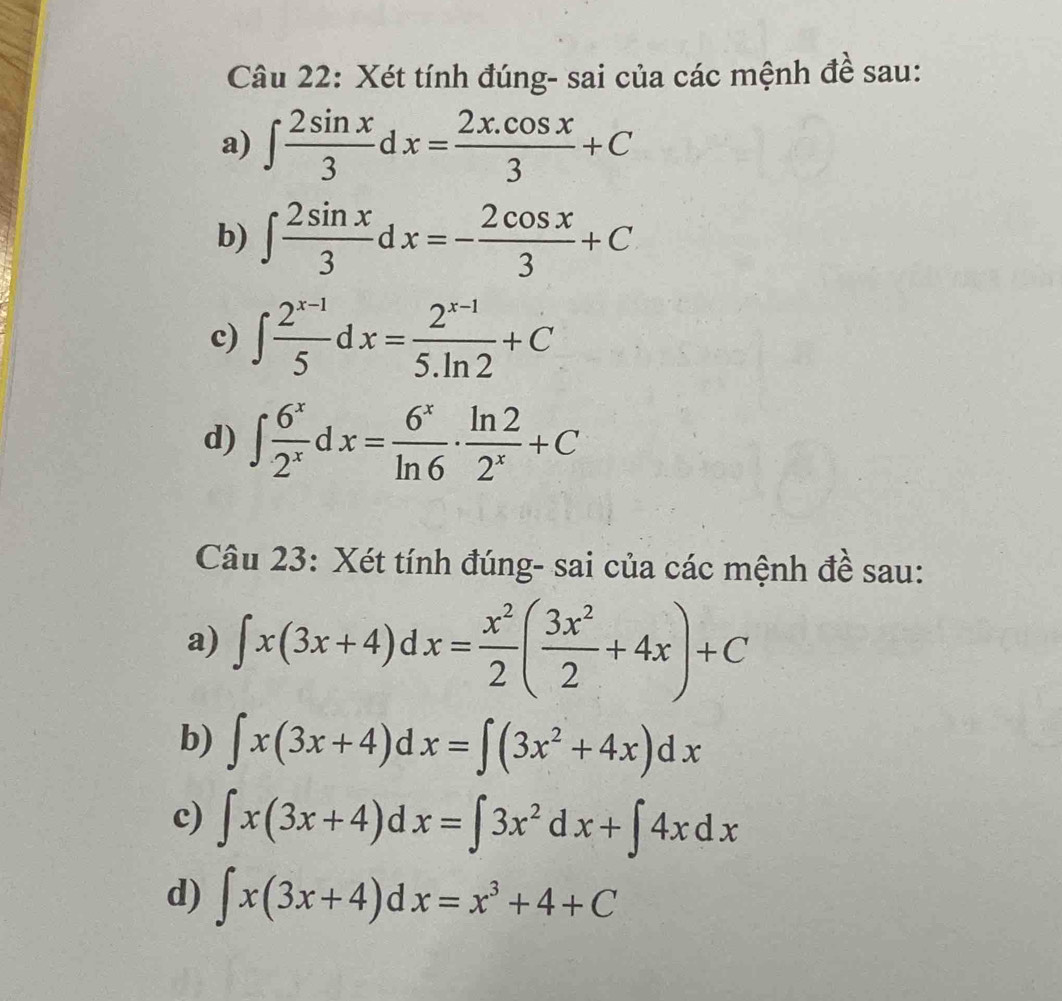 Xét tính đúng- sai của các mệnh đề sau: 
a) ∈t  2sin x/3 dx= (2x.cos x)/3 +C
b) ∈t  2sin x/3 dx=- 2cos x/3 +C
c) ∈t  (2^(x-1))/5 dx= (2^(x-1))/5.ln 2 +C
d) ∈t  6^x/2^x  -dx= 6^x/ln 6 ·  ln 2/2^x +C
Câu 23: Xét tính đúng- sai của các mệnh đề sau: 
a) ∈t x(3x+4)dx= x^2/2 ( 3x^2/2 +4x)+C
b) ∈t x(3x+4)dx=∈t (3x^2+4x)dx
c) ∈t x(3x+4) a sqrt() x=∈t 3x^2dx+∈t 4xdx
d) ∈t x(3x+4) a x=x^3+4+C