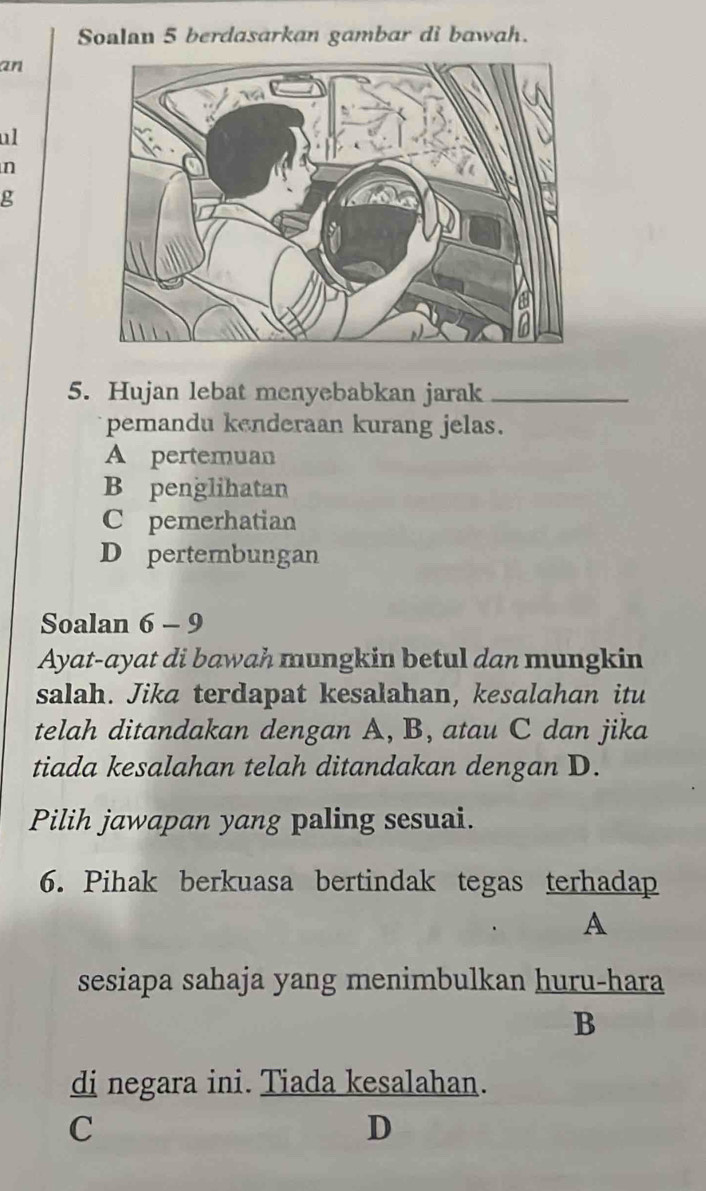 Soalan 5 berdasarkan gambar di bawah.
an
ul
n
g
5. Hujan lebat menyebabkan jarak_
pemandu kenderaan kurang jelas.
A pertemuan
B penglihatan
C pemerhatian
D pertembungan
Soalan 6 - 9
Ayat-ayat di bawah mungkin betul dan mungkin
salah. Jika terdapat kesalahan, kesalahan itu
telah ditandakan dengan A, B, atau C dan jika
tiada kesalahan telah ditandakan dengan D.
Pilih jawapan yang paling sesuai.
6. Pihak berkuasa bertindak tegas terhadap
A
sesiapa sahaja yang menimbulkan huru-hara
B
di negara ini. Tiada kesalahan.
C
D