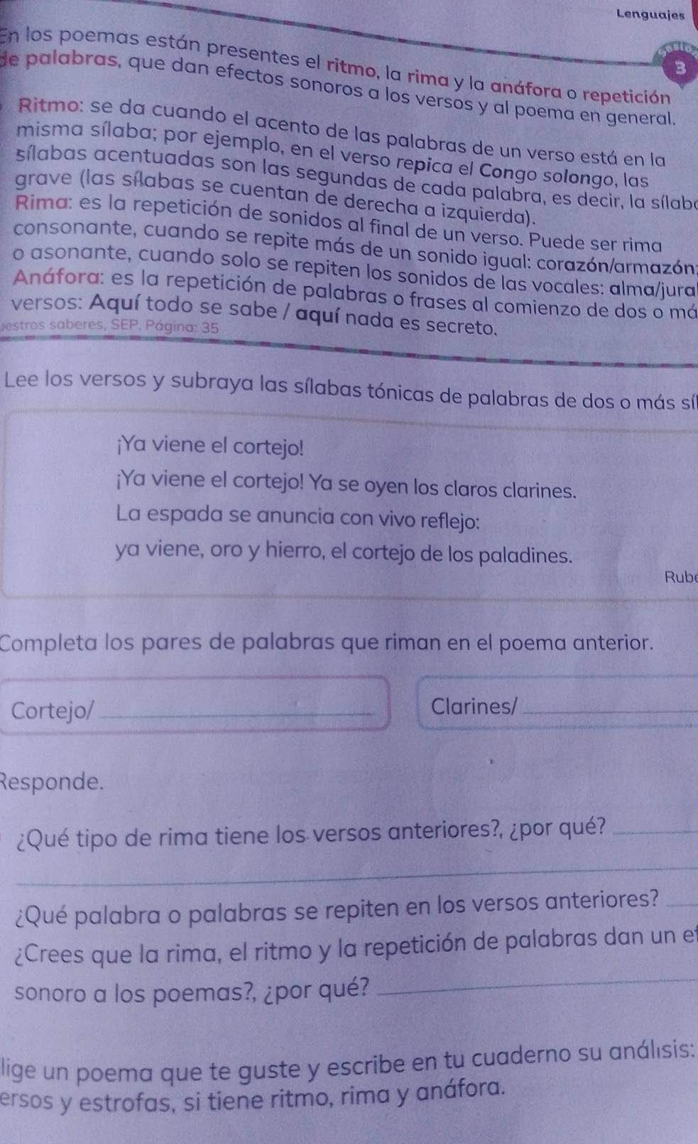 Lenguajes
En los poemas están presentes el ritmo, la rima y la anáfora o repetición
3
de palabras, que dan efectos sonoros a los versos y al poema en general
Ritmo: se da cuando el acento de las palabras de un verso está en la
misma sílaba; por ejemplo, en el verso repica el Congo solongo, las
sílabas acentuadas son las segundas de cada palabra, es decir, la sílaba
grave (las sílabas se cuentan de derecha a izquierda).
Rima: es la repetición de sonidos al final de un verso. Puede ser rima
consonante, cuando se repite más de un sonido igual: corazón/armazón
o asonante, cuando solo se repiten los sonidos de las vocales: alma/jura
Anáfora: es la repetición de palabras o frases al comienzo de dos o má
versos: Aquí todo se sabe / aquí nada es secreto.
estros saberes, SEP. Página: 35
Lee los versos y subraya las sílabas tónicas de palabras de dos o más síl
¡Ya viene el cortejo!
¡Ya viene el cortejo! Ya se oyen los claros clarines.
La espada se anuncia con vivo reflejo:
ya viene, oro y hierro, el cortejo de los paladines.
Rube
Completa los pares de palabras que riman en el poema anterior.
Cortejo/ _Clarines/_
Responde.
¿Qué tipo de rima tiene los versos anteriores?, ¿por qué?_
_
¿Qué palabra o palabras se repiten en los versos anteriores?_
¿Crees que la rima, el ritmo y la repetición de palabras dan un e
sonoro a los poemas?, ¿por qué?
_
lige un poema que te guste y escribe en tu cuaderno su análısis:
ersos y estrofas, si tiene ritmo, rima y anáfora.