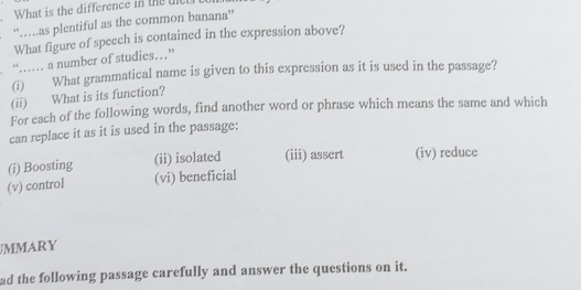 What is the difference in the te 
“…as plentiful as the common banana” 
What figure of speech is contained in the expression above? 
“… a number of studies…” 
(i)'''` What grammatical name is given to this expression as it is used in the passage? 
(ii) What is its function? 
For each of the following words, find another word or phrase which means the same and which 
can replace it as it is used in the passage: 
(i) Boosting (ii) isolated (iii) assert (iv) reduce 
(v) control (vi) beneficial 
JMMARY 
ad the following passage carefully and answer the questions on it.