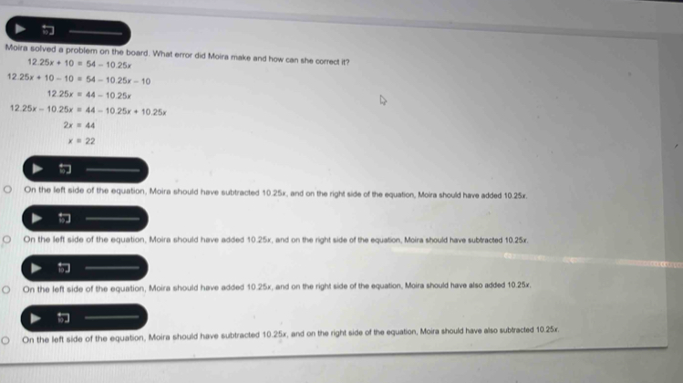 Moira solved a problem on the board. What error did Moira make and how can she correct it?
12.25x+10=54-10.25x
12.25x+10-10=54-10.25x-10
12.25x=44-10.25x
12.25x-10.25x=44-10.25x+10.25x
2x=44
x=22
On the left side of the equation, Moira should have subtracted 10.25x, and on the right side of the equation, Moira should have added 10.25x.
On the left side of the equation, Moira should have added 10.25x, and on the right side of the equation, Moira should have subtracted 10.25x.
On the left side of the equation, Moira should have added 10.25x, and on the right side of the equation, Moira should have also added 10.25x.
On the left side of the equation, Moira should have subtracted 10.25x, and on the right side of the equation, Moira should have also subtracted 10.25x.