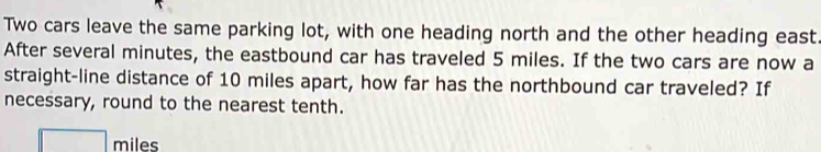 Two cars leave the same parking lot, with one heading north and the other heading east. 
After several minutes, the eastbound car has traveled 5 miles. If the two cars are now a 
straight-line distance of 10 miles apart, how far has the northbound car traveled? If 
necessary, round to the nearest tenth.
miles