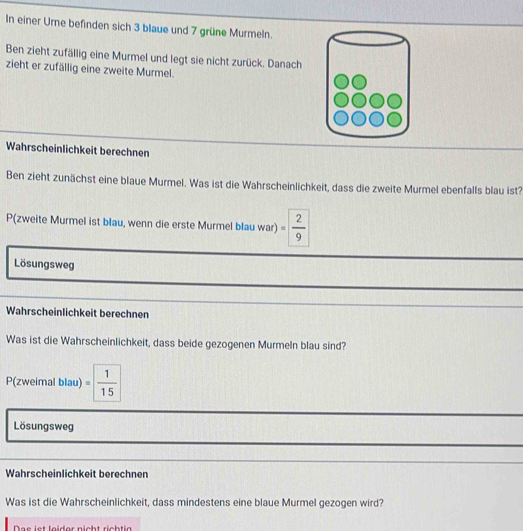 In einer Urne befinden sich 3 blaue und 7 grüne Murmeln. 
Ben zieht zufällig eine Murmel und legt sie nicht zurück. Danach 
zieht er zufällig eine zweite Murmel. 
Wahrscheinlichkeit berechnen 
Ben zieht zunächst eine blaue Murmel. Was ist die Wahrscheinlichkeit, dass die zweite Murmel ebenfalls blau ist? 
P(zweite Murmel ist blau, wenn die erste Murmel blau war) = 2/9 
Lösungsweg 
Wahrscheinlichkeit berechnen 
Was ist die Wahrscheinlichkeit, dass beide gezogenen Murmeln blau sind?
P(zweimal blau) = 1/15 
Lösungsweg 
Wahrscheinlichkeit berechnen 
Was ist die Wahrscheinlichkeit, dass mindestens eine blaue Murmel gezogen wird? 
Das ist leider nicht richtig