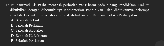 Muhammad Ali Pasha menaruh perhatian yang besar pada bidang Pendidikan. Hal itu
dibuktikan dengan dibentuknnya Kementerian Pendidikan dan didirikannya beberapa
sekolah. Berikut ini sekolah yang tidak didirikan oleh Muhammad Ali Pasha yakni …
A. Sekolah Teknik
B. Sekolah Pertanian
C. Sekolah Apoteker
D. Sekolah Kedokteran
E. Sekolah Perikanan