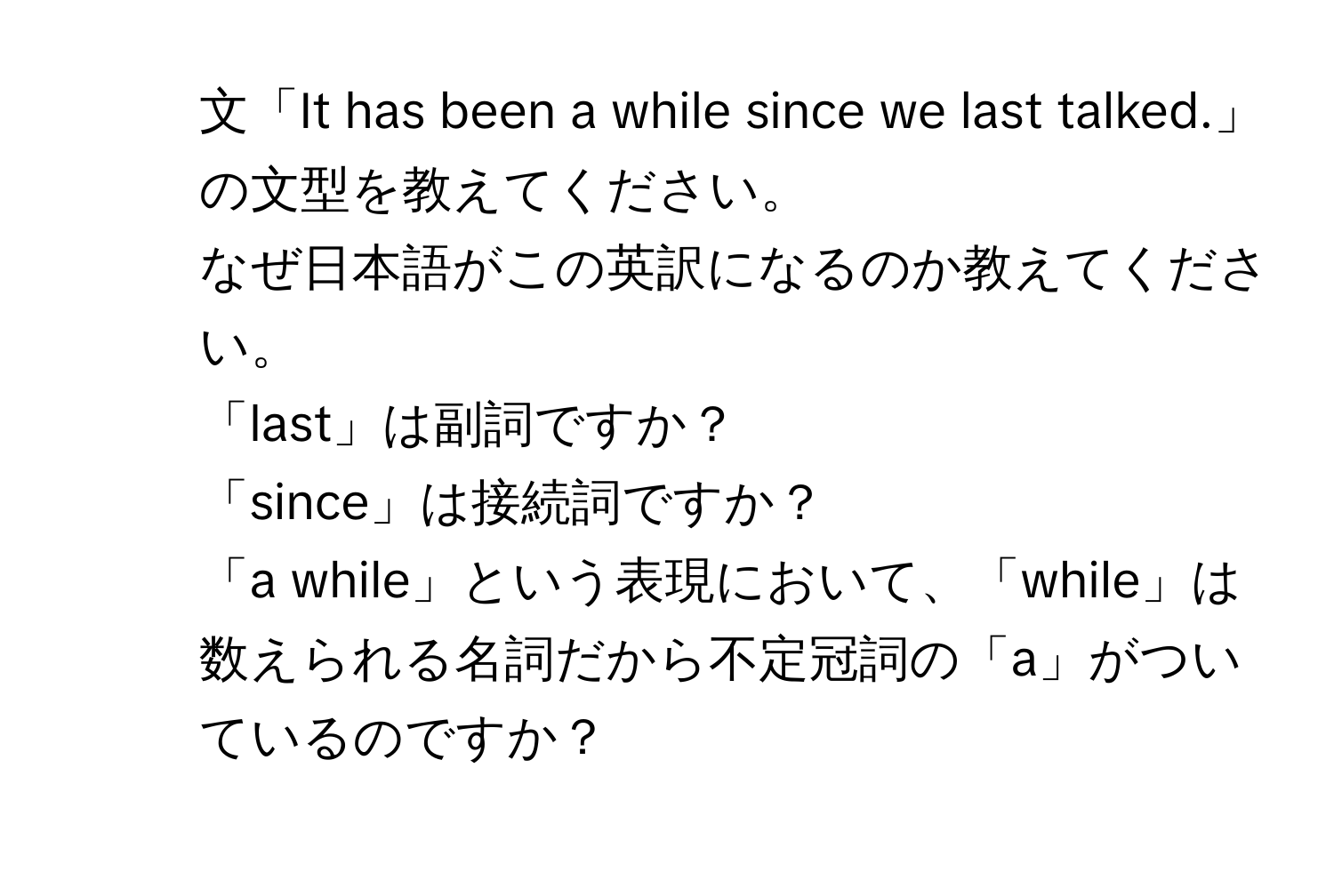 文「It has been a while since we last talked.」の文型を教えてください。  
2. なぜ日本語がこの英訳になるのか教えてください。  
3. 「last」は副詞ですか？  
4. 「since」は接続詞ですか？  
5. 「a while」という表現において、「while」は数えられる名詞だから不定冠詞の「a」がついているのですか？