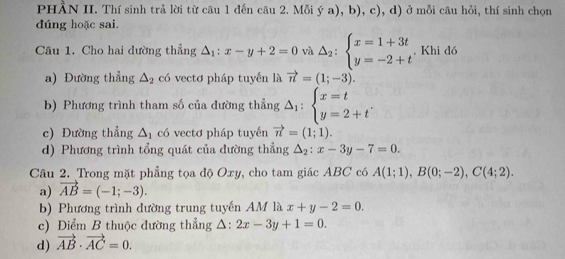 PHÂN II. Thí sinh trả lời từ câu 1 đến câu 2. Mỗ (ya),b),c) , d) ở mỗi câu hỏi, thí sinh chọn
đúng hoặc sai.
Câu 1. Cho hai đường thẳng △ _1:x-y+2=0 và △ _2:beginarrayl x=1+3t y=-2+tendarray.. Khi đó
a) Đường thẳng △ _2 có vectơ pháp tuyến là vector n=(1;-3).
b) Phương trình tham số của đường thẳng Delta _1:beginarrayl x=t y=2+tendarray.. 
c) Đường thẳng △ _1 có vectơ pháp tuyến vector n=(1;1). 
d) Phương trình tổng quát của đường thẳng △ _2:x-3y-7=0. 
Câu 2. Trong mặt phẳng tọa độ Oxy, cho tam giác ABC có A(1;1), B(0;-2), C(4;2).
a) vector AB=(-1;-3). 
b) Phương trình đường trung tuyến AM là x+y-2=0. 
c) Điểm B thuộc đường thẳng △ :2x-3y+1=0.
d) vector AB· vector AC=0.