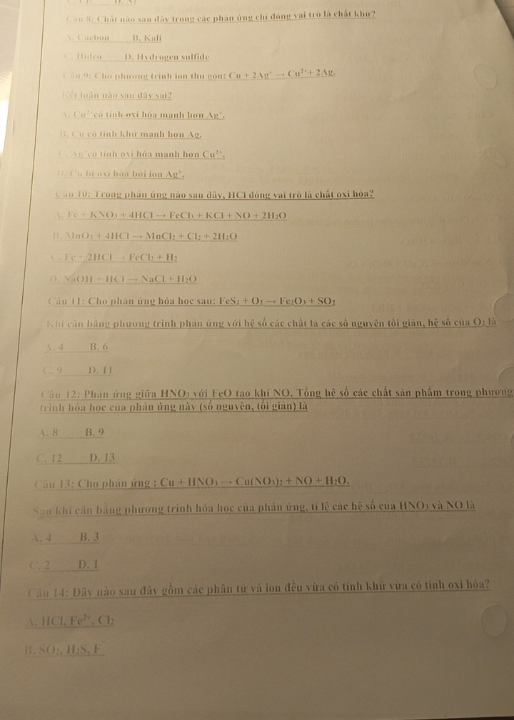 Chất nào sau đây trong các phán ứng chỉ đóng vai trò là chất khử?
A. Cacbon B. Kali
C. Hidro D. Hydrogen sulfide
ầu 9: Cho phương trình ion thu gon: Cu+2Ag^+to Cu^(2+)+2Ag.
Kết luân nào san đây sai?
 Cu^2 có tính oxi hóa mạnh hơn Ag".
B. Cu có tính khử mạnh hơn Ag.
C. Ag có tính oxi hóa manh hơn Cu^(2+).
D. Cu bị oxi hòa bởi ion Ag*.
Câu 10: Trong phản ứng nào sau đây, HCI đóng vai trò là chất oxi hóa?
. Fe+KNO_3+4HClto FeCl_3+KCl+NO+2H_2O
B. NaO_2+4HClto MnCl_2+Cl_2+2H_2O
C. Fe+2HClto FeCl_2+H_2
0. NaOH+HClto NaCl+H_2O
Câu 11:Ch o phân ứng hỏa học sau: FeS_2+O_2to Fe_2O_3+SO_2
Khi cân bằng phương trình phản ứng với hệ số các chất là các số nguyên tối giản, hệ số của O2 là
. 4 B. 6
C. 9 D. 1 1
Cầu 12: Phản ứng giữa HNO3 với FeO tao khí NO. Tổng hệ số các chất sản phẩm trong phương
trình hóa học của phần ứng này (số nguyên, tối giản) là
A. 8 B. 9
C. 12 D. 13
Câu 13: Cho phân ứng : Cu+HNO_3to Cu(NO_3)_2+NO+H_2O.
Sau khi cần bằng phương trình hóa học của phản ứng, tỉ lệ các hệ số của HNO3 và NO là
A. 4 B. 3
C. 2 D. 1
Câu 14: Đãy nào sau đây gồm các phân tử và ion đều vừa có tính khữ vừa có tính oxi hóa?
. HCl,Fe^(2+) , Cl:
B. SO₂,H₂S, F