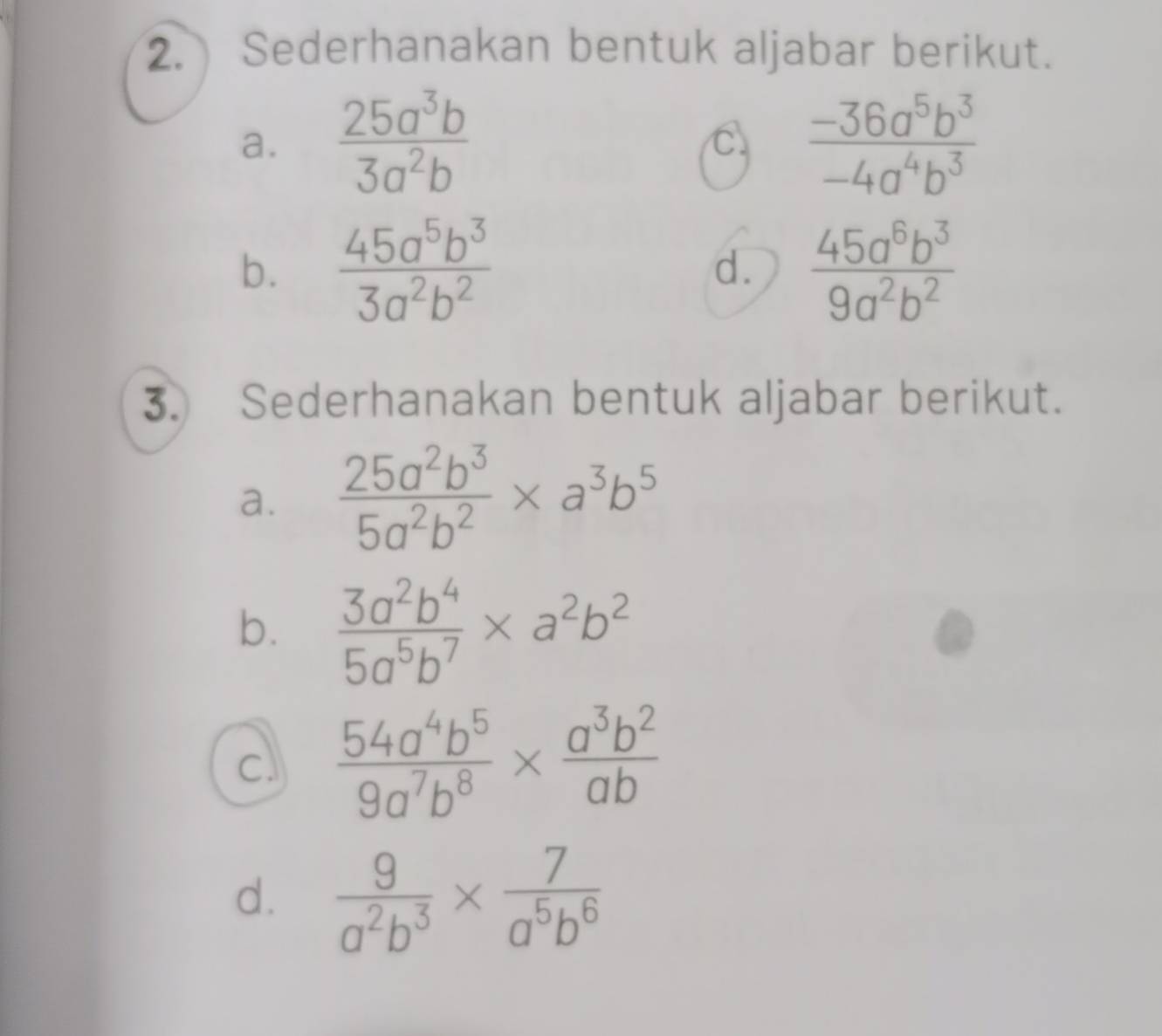 Sederhanakan bentuk aljabar berikut. 
a.  25a^3b/3a^2b   (-36a^5b^3)/-4a^4b^3 
C 
b.  45a^5b^3/3a^2b^2  d.  45a^6b^3/9a^2b^2 
3. Sederhanakan bentuk aljabar berikut. 
a.  25a^2b^3/5a^2b^2 * a^3b^5
b.  3a^2b^4/5a^5b^7 * a^2b^2
a  54a^4b^5/9a^7b^8 *  a^3b^2/ab 
d.  9/a^2b^3 *  7/a^5b^6 