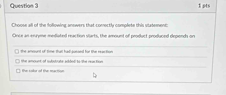 Choose all of the following answers that correctly complete this statement:
Once an enzyme mediated reaction starts, the amount of product produced depends on
the amount of time that had passed for the reaction
the amount of substrate added to the reaction
the color of the reaction