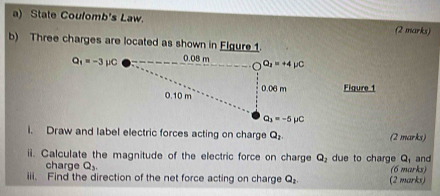 State Coulomb's Law. (2 marks)
b) Three charges are located as shown in Figure 1.
Figure 1
i. Draw and label electric forces acting on charge Q_2. (2 marks)
ii. Calculate the magnitude of the electric force on charge Q_2 due to charge Q and
charge Q_3. (6 marks)
iii. Find the direction of the net force acting on charge Q_2. (2 marks)