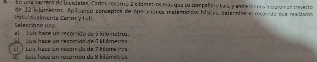 En una carrera de bicicletas, Carlos recorrió 2 kilómetros más que su compañero Luis, y entre los dos hicieron un trayecto
de 12 kilómetros. Aplicando conceptos de operaciones matemáticas básicas, determine el recorrido que realizaron
inlividualmente Carlos y Luis.
Seleccione una:
a) Luis hace un recorrido de 5 kilómetros.
b Luis hace un recorrido de 6 kilómetros.
c) Luis hace un recorrido de 7 kilómetros.
d; Luis hace un recorrido de 8 kilómetros.