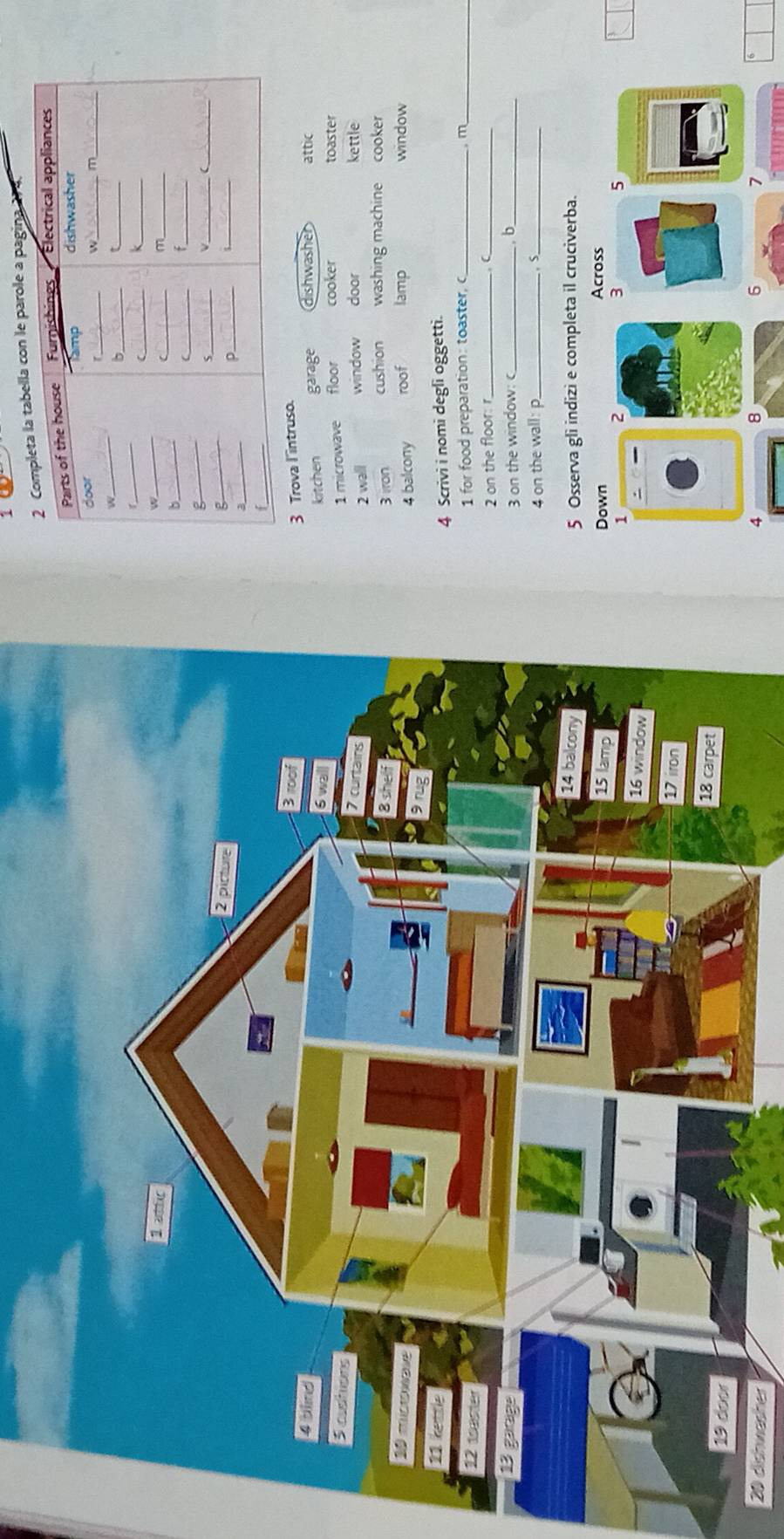 abella con le parole a pagina 2r4
3 Trova l'intruso.
Kitchen garage dishwasher attic
toaster
1 microwave floor cooker
window door kettle
2 wall
3 ron cushion washing machine cooker
roof lamp window
4 balcony
4 Scrivi i nomi degli oggetti.
1 for food preparation: toaster,c_ m_
2 on the floor: r_
C_
3 on the window: c _ b_
4 on the wall: p_ r_
5 Osserva gli indizi e completa il cruciverba.
Down Across
1 2
3
5
20 dishwasher 4 8 6 7
