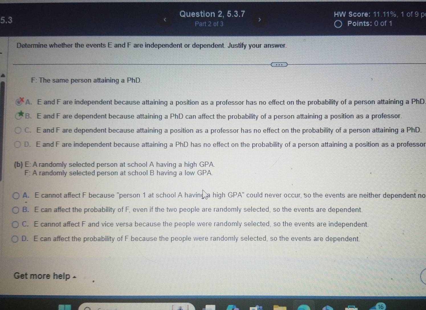 Question 2, 5.3.7 HW Score: 11.11%, 1 of 9 p
5.3
Part 2 of 3 Points: 0 of 1
Determine whether the events E and F are independent or dependent. Justify your answer.
F: The same person attaining a PhD.
A. E and F are independent because attaining a position as a professor has no effect on the probability of a person attaining a PhD
B. E and F are dependent because attaining a PhD can affect the probability of a person attaining a position as a professor.
C. E and F are dependent because attaining a position as a professor has no effect on the probability of a person attaining a PhD.
D. E and F are independent because attaining a PhD has no effect on the probability of a person attaining a position as a professor
(b) E: A randomly selected person at school A having a high GPA
F: A randomly selected person at school B having a low GPA
A. E cannot affect F because "person 1 at school A having a high GPA' could never occur, so the events are neither dependent no
B. E can affect the probability of F, even if the two people are randomly selected, so the events are dependent.
C. E cannot affect F and vice versa because the people were randomly selected, so the events are independent.
D. E can affect the probability of F because the people were randomly selected, so the events are dependent.
Get more help £
16