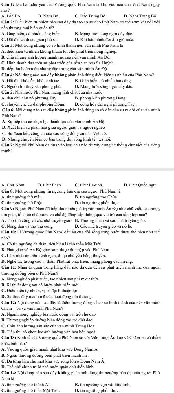 Địa bàn chủ yếu của Vương quốc Phù Nam là khu vực nào của Việt Nam ngày
nay?
A. Bắc Bộ. B. Nam Bộ. C. Bắc Trung Bộ. D. Nam Trung Bộ.
Câu 2: Điều kiện tự nhiên nào sau đây đã tạo cơ sở cho Phù Nam có thể sớm kết nổi với
nền thương mại biển quốc tế?
A. Giáp biển, có nhiều cảng biển. B. Mạng lưới sông ngòi dày đặc.
C. Đất đai canh tác giàu phù sa. D. Khí hậu nhiệt đới ẩm gió mùa.
Câu 3: Một trong những cơ sở hình thành nền văn minh Phù Nam là
A. điều kiện tự nhiên không thuận lợi cho phát triển nông nghiệp.
B. chịu những ảnh hưởng mạnh mẽ của nền văn minh Ấn Độ.
C. Hình thành dựa trên sự phát triển của nền văn hóa Sa Huỳnh.
D. tiếp thu hoàn toàn những đặc trưng của văn minh Ấn Độ.
Câu 4: Nội dung nào sau đây không phản ánh đúng điều kiện tự nhiên của Phù Nam?
A. Đất đai khô cằn, khó canh tác, B. Giáp biển, có nhiều hải cảng.
C. Nguồn lợi thuỷ sản phong phú. D. Mạng lưới sông ngòi dày đặc.
Câu 5: Nhà nước Phù Nam mang tính chất của nhà nước
A. dân chủ chủ nô phương Tây. B. phong kiến phương Đông.
C. chuyên chế cổ đại phương Đông. D. cộng hòa đại nghị phương Tây.
Câu 6: Nội dung nào sau đây không phản ánh đúng cơ sở dẫn đến sự ra đời của văn minh
Phù Nam?
A. Sự tiếp thu có chọn lọc thành tựu của văn minh Ấn Đô
B. Xuất hiện sự phân hóa giữa người giàu và người nghèo
C. Sự đoàn kết, cộng cư của các cộng đồng cư dân Việt cổ.
D. Những chuyển biến cơ bản trong đời sống kinh tế - xã hội.
Câu 7: Người Phù Nam đã dựa vào loại chữ nào để xây dựng hệ thống chữ viết của riêng
mình?
A. Chữ Nôm. B. Chữ Phạn. C. Chữ La-tinh. D. Chữ Quốc ngữ.
Câu 8: Một trong những tín ngưỡng bản địa của người Phù Nam là
A. tín ngưỡng thờ mẫu. B. tín ngưỡng thờ Chúa.
C. tín ngưỡng thờ Phật. D. tín ngưỡng phồn thực.
Câu 9: Người Phù Nam đã tiếp thu nhiều giá trị văn minh Ấn Độ như chữ viết, tư tưởng,
tôn giáo, tổ chức nhà nước và chế độ đăng cấp thông qua vai trò của tầng lớp nào?
A. Thợ thủ công và các nhà truyền giáo B. Thương nhân và các nhà truyền giáo.
C. Nông dân và thợ thủ công D. Các nhà truyền giáo và nô lệ.
Câu 10: Ở Vương quốc Phù Nam, dấu ấn của đời sống sông nước được thể hiện như thế
nào?
A. Có tín ngưỡng đa thần, tiêu biểu là thờ thần Mặt Trời.
B. Phật giáo và Ấn Độ giáo sớm được du nhập vào Phù Nam.
C. Làm nhà sản trên kênh rạch, đi lại chủ yếu bằng thuyền.
D. Nghề tạc tượng các vị thần, Phật rất phát triển, mang phong cách riêng.
Câu 11: Nhân tố quan trọng hàng đầu nào đã đưa đến sự phát triển mạnh mẽ của ngoại
thương đường biển ở Phù Nam?
A. Nông nghiệp phát triển, tạo nhiều sản phầm dư thừa.
B. Kĩ thuật đóng tàu có bước phát triển mới.
C. Điều kiện tự nhiên, vị trí địa lí thuận lợi.
D. Sự thúc đầy mạnh mẽ của hoạt động nội thương.
Câu 12: Nội dung nào sau đây là điểm tương đồng về cơ sở hình thành của nền văn minh
Chăm - pa và văn minh Phù Nam?
A. Ngành nông nghiệp lúa nước đóng vai trò chủ đạo
B. Thương nghiệp đường biển đóng vai trò chủ đạo
C. Chịu ảnh hưởng sâu sắc của văn minh Trung Hoa
D. Tiếp thu có chọn lọc ảnh hưởng văn hóa bên ngoài
Câu 13: Kinh tế của Vương quốc Phù Nam so với Văn Lang-Âu Lạc và Chăm-pa có điểm
khác biệt nào?
A. Vương quốc giàu mạnh nhất khu vực Đông Nam Á.
B. Ngoại thương đường biển phát triển mạnh mẽ.
C. Đã từng làm chủ một khu vực rộng lớn ở Đông Nam Á.
D. Thể chế chính trị là nhà nước quân chủ điển hình.
Câu 14: Nội dung nào sau đây không phản ánh đúng tín ngưỡng bản địa của người Phù
Nam là
A. tín ngưỡng thờ thánh Ala. B. tín ngưỡng vạn vật hữu linh.
C. tín ngưỡng thờ thần Mặt Trời. D. tín ngưỡng phồn thực.