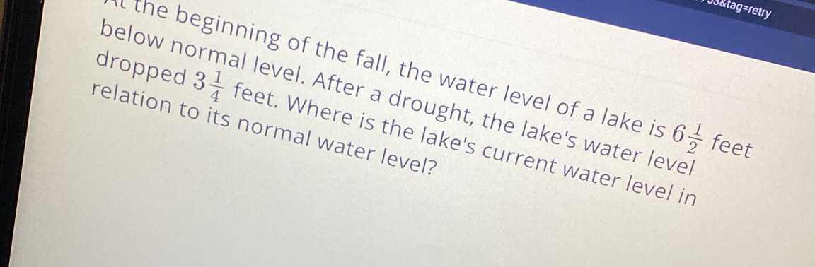 153&tag=retry 
l the beginning of the fall, the water level of a lake is 6 1/2  feet
below normal level. After a drought, the lake's water leve 
relation to its normal water level? 
dropped 3 1/4  feet. Where is the lake's current water level in