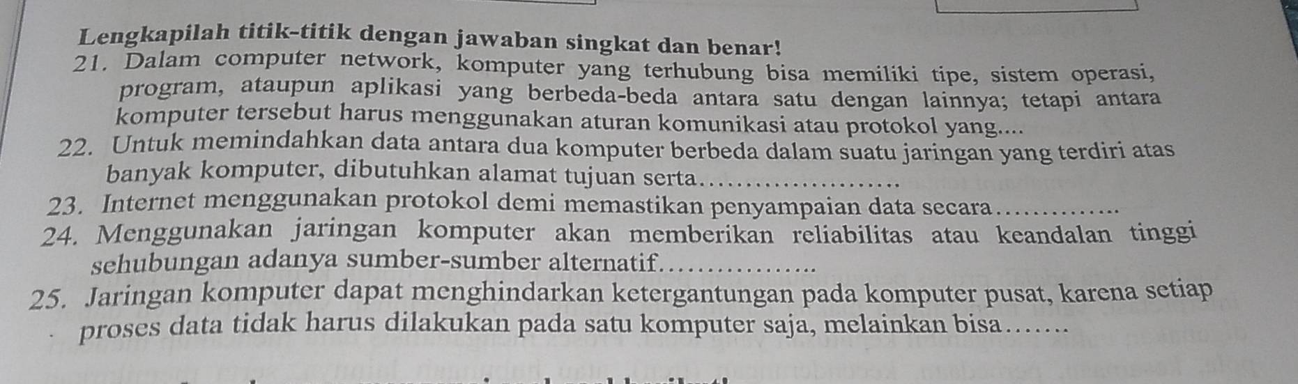 Lengkapilah titik-titik dengan jawaban singkat dan benar! 
21. Dalam computer network, komputer yang terhubung bisa memiliki tipe, sistem operasi, 
program, ataupun aplikasi yang berbeda-beda antara satu dengan lainnya; tetapi antara 
komputer tersebut harus menggunakan aturan komunikasi atau protokol yang.... 
22. Untuk memindahkan data antara dua komputer berbeda dalam suatu jaringan yang terdiri atas 
banyak komputer, dibutuhkan alamat tujuan serta_ 
23. Internet menggunakan protokol demi memastikan penyampaian data secara_ 
24. Menggunakan jaringan komputer akan memberikan reliabilitas atau keandalan tinggi 
sehubungan adanya sumber-sumber alternatif._ 
25. Jaringan komputer dapat menghindarkan ketergantungan pada komputer pusat, karena setiap 
proses data tidak harus dilakukan pada satu komputer saja, melainkan bisa……_