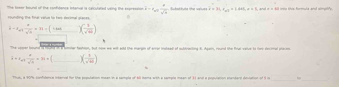 The lower bound of the confidence interval is calculated using the expression overline x-z_a/2 sigma /sqrt(n)  Substitute the value overline x=31, z_a/2=1.645, sigma =5 , and n=60 Into this formula and simplify, 
rounding the final value to two decimal places. 
_ overline x-z_a/2 sigma /sqrt(n) =31-(1.645)( 5/sqrt(60) )
Enter a number 
The upper bound is found in a similar fashion, but now we will add the margin of error instead of subtracting it. Again, round the final value to two decimal places.
overline x+z_m/2 sigma /sqrt(n) =31+(_ )( 5/sqrt(60) ) _ 
_ 
Thus, a 90% confidence interval for the population mean in a sample of 60 items with a sample mean of 31 and a population standard deviation of 5 is □ to _