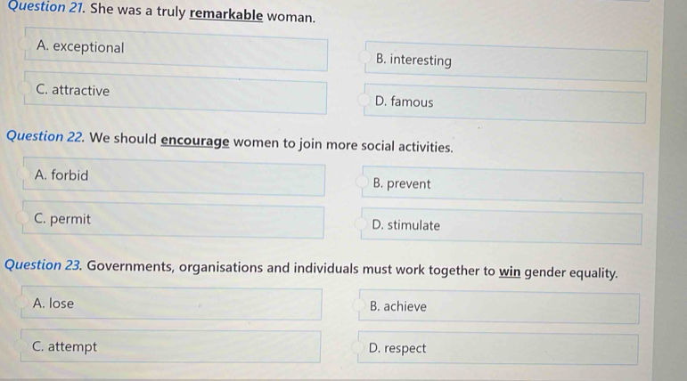 She was a truly remarkable woman.
A. exceptional B. interesting
C. attractive D. famous
Question 22. We should encourage women to join more social activities.
A. forbid
B. prevent
C. permit D. stimulate
Question 23. Governments, organisations and individuals must work together to win gender equality.
A. lose B. achieve
C. attempt D. respect