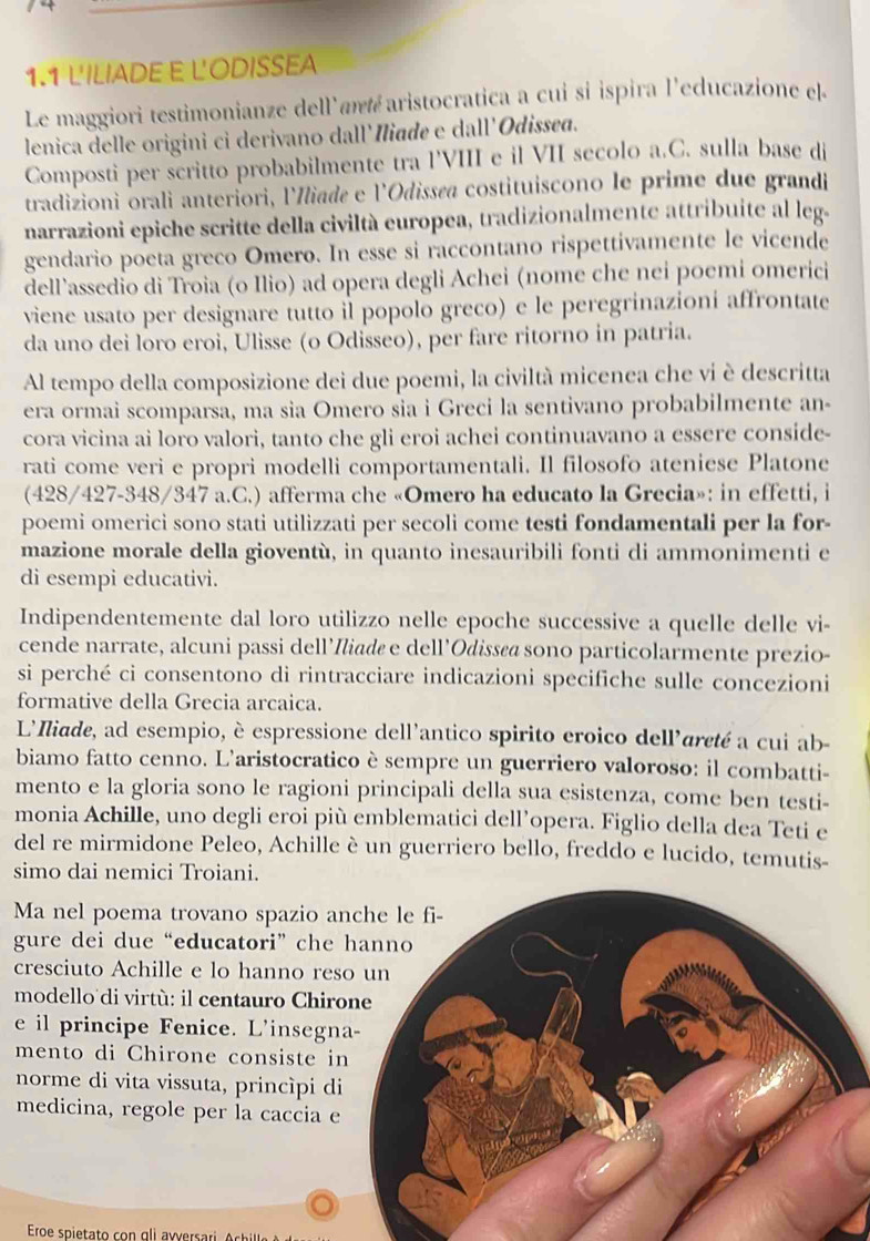 1.1 L'ILIADE E L'ODISSEA
Le maggiori testimonianze dell'ané aristocratica a cui si ispira l'educazione el.
lenica delle origini ci derivano dall'Niade e dall'Odissed.
Composti per scritto probabilmente tra l'VIII e il VII secolo a.C. sulla base di
tradizioni orali anteriori, lIliada e l'Odissøa costituiscono le prime due grandi
narrazioni epiche scritte della civiltà europea, tradizionalmente attribuite al leg.
gendario poeta greco Omero. In esse si raccontano rispettivamente le vicende
dell’assedio di Troia (o Ilio) ad opera degli Achei (nome che nei poemi omerici
viene usato per designare tutto il popolo greco) e le peregrinazioni affrontate
da uno dei loro eroi, Ulisse (o Odisseo), per fare ritorno in patria.
Al tempo della composizione dei due poemi, la civiltà micenea che vi è descritta
era ormai scomparsa, ma sia Omero sia i Greci la sentivano probabilmente an-
cora vicina ai loro valori, tanto che gli eroi achei continuavano a essere conside-
rati come veri e propri modelli comportamentali. Il filosofo ateniese Platone
(428/427-348/347 a.C.) afferma che «Omero ha educato la Grecia»: in effetti, i
poemi omerici sono stati utilizzati per secoli come testi fondamentali per la for-
mazione morale della gioventù, in quanto inesauribili fonti di ammonimenti e
di esempi educativi.
Indipendentemente dal loro utilizzo nelle epoche successive a quelle delle vi-
cende narrate, alcuni passi dell’Iliadø e dell’Odissøø sono particolarmente prezio-
si perché ci consentono di rintracciare indicazioni specifiche sulle concezioni
formative della Grecia arcaica.
L'Iliade, ad esempio, è espressione dell'antico spirito eroico dell'areté a cui ab-
biamo fatto cenno. L'aristocratico è sempre un guerriero valoroso: il combatti-
mento e la gloria sono le ragioni principali della sua esistenza, come ben testi-
monia Achille, uno degli eroi più emblematici dell’opera. Figlio della dea Teti e
del re mirmidone Peleo, Achille è un guerriero bello, freddo e lucido, temutis-
simo dai nemici Troiani.
Ma nel poema trovano spazio a
gure dei due “educatori” che 
cresciuto Achille e lo hanno res
modello di virtù: il centauro Chir
e il principe Fenice. L'insegn
mento di Chirone consiste i
norme di vita vissuta, princìpi di
medicina, regole per la caccia e