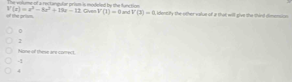 The volume of a rectangular prism is modeled by the function
V(x)=x^3-8x^2+19x-12 Given V(1)=0 and V(3)=0 , identify the other value of 2 that will give the third dimension 
of the prism.
0
2
None of these are correct.
-1
4