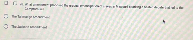 What amendment proposed the gradual emancipation of slaves in Missouri, sparking a heated debate that led to the
Compromise?
The Tallmadge Amendment
The Jackson Amendment