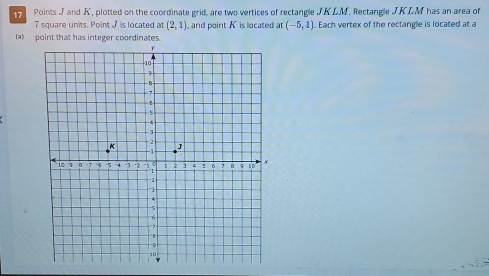 Points J and K, plotted on the coordinate grid, are two vertices of rectangle JKLM. Rectangle JKLM has an area of
7 square units. Point J is located at (2,1) , and point K is located at (-5,1). Each vertex of the rectangle is located at a 
(a)_ point that has integer coordinates.