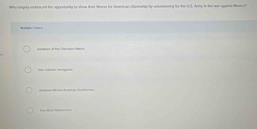 Who largely embraced the opportunity to show their fitness for American citizenship by volunteering for the U.S. Army in the war against Mexico?
Multiple Choice
members of the Cherokee Nation
Irish Catholic immigrants
enslaved African American Southerners
free Black Northerners