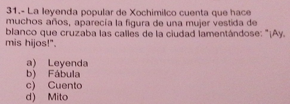 31.- La leyenda popular de Xochimilco cuenta que hace
muchos años, aparecía la figura de una mujer vestida de
blanco que cruzaba las calles de la ciudad lamentándose: "¡Ay,
mis hijos!".
a) Leyenda
b) Fábula
c) Cuento
d) Mito