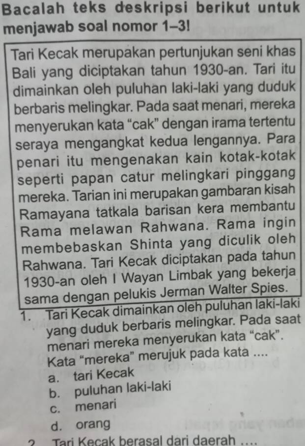 Bacalah teks deskripsi berikut untuk
menjawab soal nomor 1-3! 
Tari Kecak merupakan pertunjukan seni khas
Bali yang diciptakan tahun 1930-an. Tari itu
dimainkan oleh puluhan laki-laki yang duduk
berbaris melingkar. Pada saat menari, mereka
menyerukan kata “cak” dengan irama tertentu
seraya mengangkat kedua lengannya. Para
penari itu mengenakan kain kotak-kotak
seperti papan catur melingkari pinggang
mereka. Tarian ini merupakan gambaran kisah
Ramayana tatkala barisan kera membantu
Rama melawan Rahwana. Rama ingin
membebaskan Shinta yang diculik oleh
Rahwana. Tari Kecak diciptakan pada tahun
1930-an oleh I Wayan Limbak yang bekerja
sama dengan pelukis Jerman Walter Spies.
1. Tari Kecak dimainkan oleh puluhan laki-laki
yang duduk berbaris melingkar. Pada saat
menari mereka menyerukan kata “cak”.
Kata “mereka” merujuk pada kata ....
a. tari Kecak
b. puluhan laki-laki
c. menari
d. orang
2 Tari Kecak berasal dari daerah ....