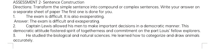 ASSESSMENT 2- Sentence Construction 
Directions: Transform the simple sentence into compound or complex sentences. Write your answer on 
a separate sheet of paper The first one is done for you. 
1. The exam is difficult. It is also exasperating. 
Answer: The exam is difficult and exasperating. 
2. Captain Lewis allowed his men to make important decisions in a democratic manner. This 
democratic attitude fostered spirit of togetherness and commitment on the part Louis' fellow explorers. 
3. He studied the biological and natural sciences. He learned how to categorize and draw animals 
accurately.