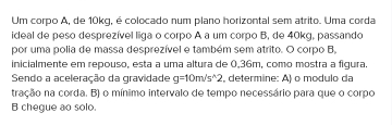 Um corpo A, de 10kq, é colocado num plano horizontal sem atrito. Uma corda 
ideal de peso desprezível liga o corpo A a um corpo B, de 40kg, passando 
por uma polia de massa desprezível e também sem atrito. O corpo B, 
inicialmente em repouso, esta a uma altura de 0,36m, como mostra a figura. 
Sendo a aceleração da gravidade g=10m/s^(wedge)2 , determine: A) o modulo da 
tração na corda. B) o mínimo intervalo de tempo necessário para que o corpo 
B chegue ao solo.