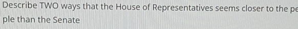 Describe TWO ways that the House of Representatives seems closer to the pe 
ple than the Senate