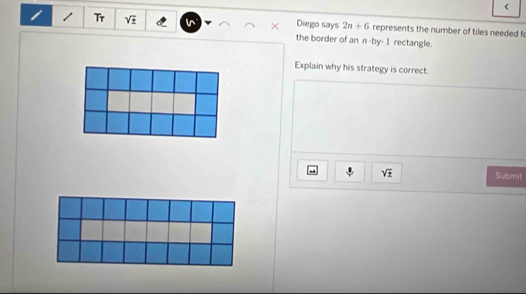 < 
Diego says  2n+6
1 Tr sqrt(± ) represents the number of tiles needed f 
the border of an n· by· 1 rectangle. 
Explain why his strategy is correct.
sqrt(± )
Submit