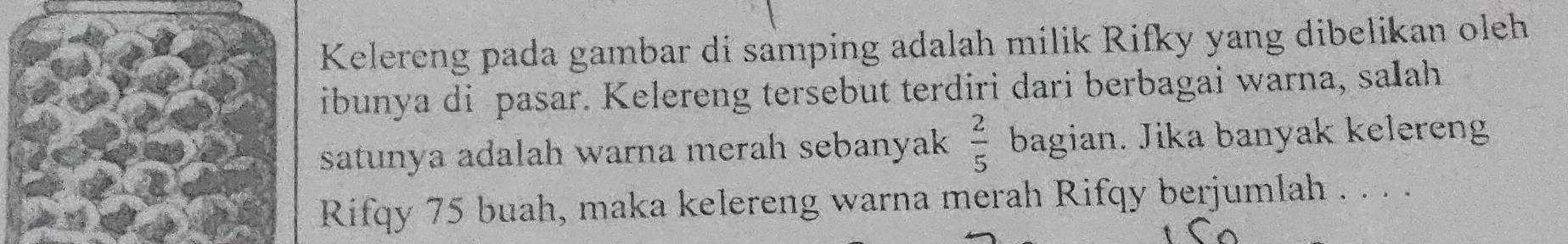 Kelereng pada gambar di samping adalah milik Rifky yang dibelikan oleh 
ibunya di pasar. Kelereng tersebut terdiri dari berbagai warna, salah 
satunya adalah warna merah sebanyak  2/5  bagian. Jika banyak kelereng 
Rifqy 75 buah, maka kelereng warna merah Rifqy berjumlah . . . .