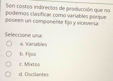 Son costos indirectos de producción que no
podemos clasificar como variables porque
poseen un componente fijo y viceversa
Seleccione una:
a. Variables
b. Fijos
c. Mixtos
d. Oscilantes