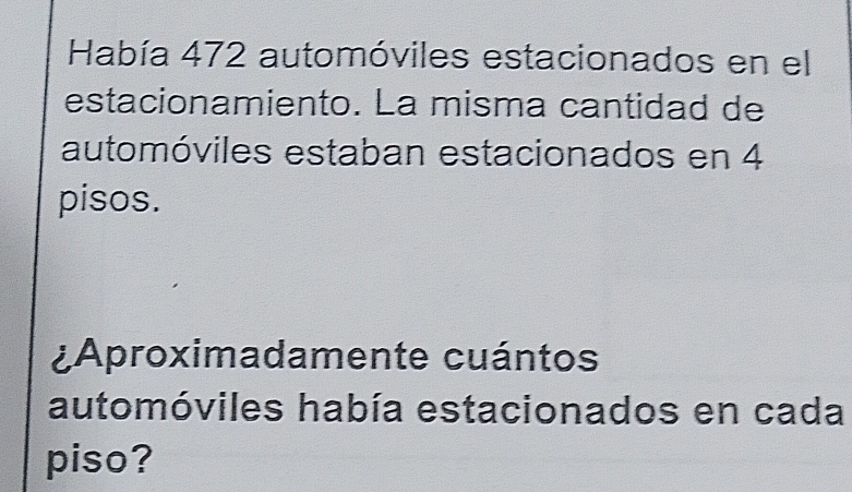 Había 472 automóviles estacionados en el 
estacionamiento. La misma cantidad de 
automóviles estaban estacionados en 4
pisos. 
¿Aproximadamente cuántos 
automóviles había estacionados en cada 
piso?