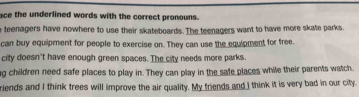 ace the underlined words with the correct pronouns.
e teenagers have nowhere to use their skateboards. The teenagers want to have more skate parks.
can buy equipment for people to exercise on. They can use the equipment for free.
city doesn't have enough green spaces. The city needs more parks.
ng children need safe places to play in. They can play in the safe places while their parents watch.
riends and I think trees will improve the air quality. My friends and I think it is very bad in our city.