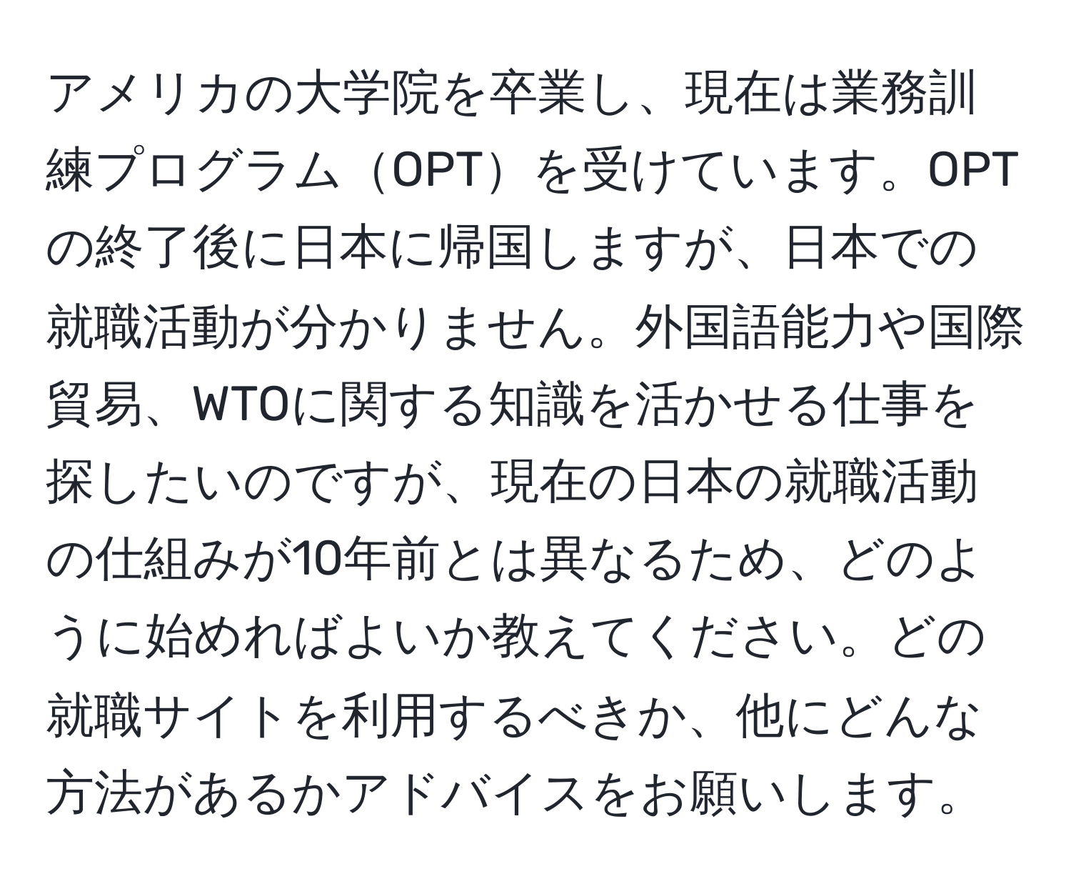 アメリカの大学院を卒業し、現在は業務訓練プログラムOPTを受けています。OPTの終了後に日本に帰国しますが、日本での就職活動が分かりません。外国語能力や国際貿易、WTOに関する知識を活かせる仕事を探したいのですが、現在の日本の就職活動の仕組みが10年前とは異なるため、どのように始めればよいか教えてください。どの就職サイトを利用するべきか、他にどんな方法があるかアドバイスをお願いします。