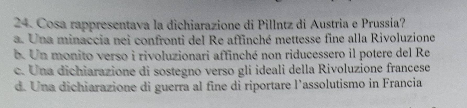 Cosa rappresentava la dichiarazione di Pillntz di Austria e Prussia?
a. Una minaccia nei confronti del Re affinché mettesse fine alla Rivoluzione
b. Un monito verso i rivoluzionari affinché non riducessero il potere del Re
c. Una dichiarazione di sostegno verso gli ideali della Rivoluzione francese
d. Una dichiarazione di guerra al fine di riportare l’assolutismo in Francia