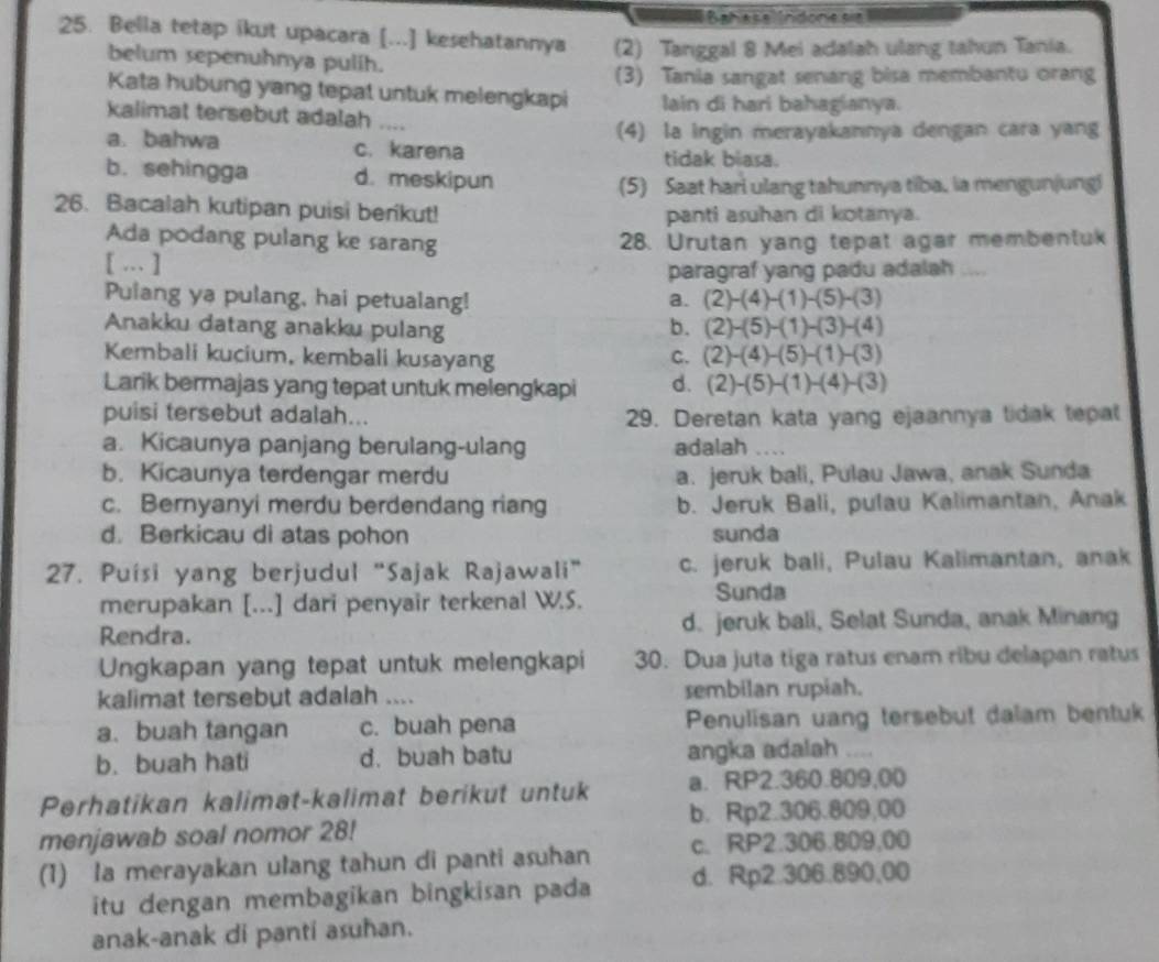 Bahase Indone se 
25. Bella tetap ikut upacara [...] kesehatannya (2) Tanggal 8 Mei adalah ulang tahun Tania.
belum sepenuhnya pulih.
(3) Tania sangat senang bisa membantu orang
Kata hubung yang tepat untuk melengkapi lain di hari bahagianya.
kalimat tersebut adalah .
a. bahwa c. karena (4) la ingin merayakannya dengan cara yang
tidak blasa.
b. sehingga d. meskipun
(5) Saat hari ulang tahunnya tiba, la mengunjungi
26. Bacalah kutipan puisi berikut! panti asuhan di kotanya.
Ada podang pulang ke sarang 28. Urutan yang tepat agar membentuk
[ … ]
paragraf yang padu adalah_
Pulang ya pulang, hai petualang! a. (2)-(4)-(1)-(5)-(3)
Anakku datang anakku pulang b. (2)-(5)-(1)-(3)-(4)
Kembali kucium, kembali kusayang C. (2)-(4)-(5)-(1)-(3)
Larik bermajas yang tepat untuk melengkapi d. (2)-(5)-(1)-(4)-(3)
puisi tersebut adalah... 29. Deretan kata yang ejaannya tidak tepat
a. Kicaunya panjang berulang-ulang adalah
b. Kicaunya terdengar merdu a. jeruk bali, Pulau Jawa, anak Sunda
c. Bernyanyi merdu berdendang riang b. Jeruk Bali, pulau Kalimantan, Anak
d. Berkicau di atas pohon sunda
27. Puísi yang berjudul “Sajak Rajawali” c. jeruk bali, Pulau Kalimantan, anak
merupakan [...] dari penyair terkenal W.S. Sunda
Rendra. d. jeruk bali, Selat Sunda, anak Minang
Ungkapan yang tepat untuk melengkapi 30. Dua juta tiga ratus enam ribu delapan ratus
kalimat tersebut adalah .... sembilan rupiah.
a. buah tangan c. buah pena Penulisan uang tersebut dalam bentuk
b. buah hati d. buah batu angka adalah
Perhatikan kalimat-kalimat berikut untuk a. RP2.360.809,00
b. Rp2.306.809,00
menjawab soal nomor 28!
(1) la merayakan ulang tahun di panti asuhan c、 RP2.306.809,00
itu dengan membagikan bingkisan pada d. Rp2.306.890,00
anak-anak di panti asuhan.