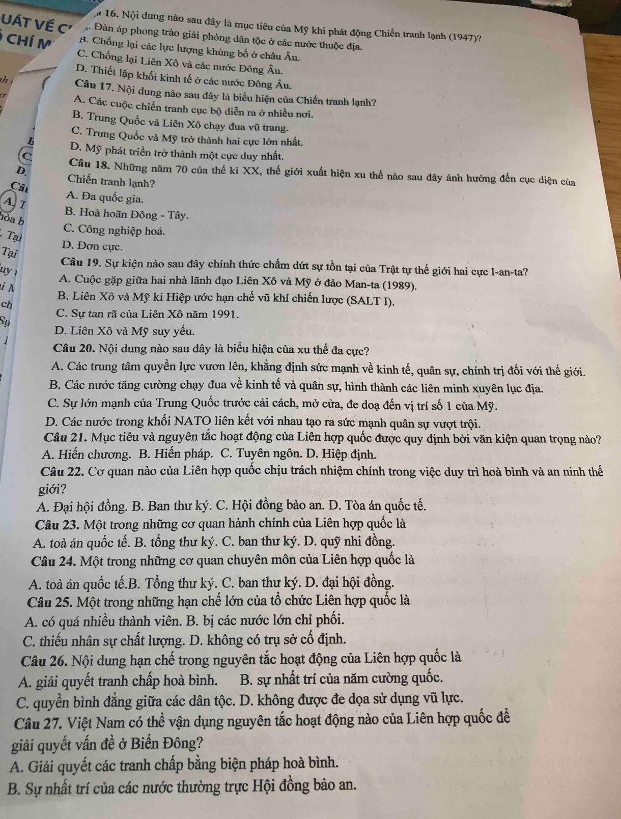 l# 16. Nội dung nào sau đây là mục tiêu của Mỹ khi phát động Chiến tranh lạnh (1947)?
UÁT Về C' h. Đàn áp phong trào giải phóng dân tộc ở các nước thuộc địa.
CHÍ M B. Chống lại các lực lượng khủng bố ở châu Âu.
C. Chống lại Liên Xô và các nước Đông Âu.
D. Thiết lập khối kinh tế ở các nước Đông Âu.
h ( Câu 17. Nội dung nào sau đây là biểu hiện của Chiến tranh lạnh?
A. Các cuộc chiến tranh cục bộ diễn ra ở nhiều nơi.
B. Trung Quốc và Liên Xô chạy đua vũ trang.
C. Trung Quốc và Mỹ trở thành hai cực lớn nhất.
D. Mỹ phát triển trở thành một cực duy nhất.
Câu 18. Những năm 70 của thế ki XX, thế giới xuất hiện xu thế nào sau đây ảnh hưởng đến cục diện của
D. Chiến tranh lạnh?
Câu A. Đa quốc gia.
A, T
B. Hoà hoãn Đông - Tây.
hỏa b
C. Công nghiệp hoá.
Tại
D. Đơn cực.
Tại
Câu 19. Sự kiện nào sau đây chính thức chấm dứt sự tồn tại của Trật tự thế giới hai cực I-an-ta?
uy 1
A. Cuộc gặp giữa hai nhà lãnh đạo Liên Xô và Mỹ ở đảo Man-ta (1989).
i N B. Liên Xô và Mỹ ki Hiệp ước hạn chế vũ khí chiến lược (SALT I).
ch
C. Sự tan rã của Liên Xô năm 1991.
Sụ
D. Liên Xô và Mỹ suy yếu.
Câu 20. Nội dung nào sau đây là biểu hiện của xu thế đa cực?
A. Các trung tâm quyền lực vươn lên, khẳng định sức mạnh về kinh tế, quân sự, chính trị đối với thế giới.
B. Các nước tăng cường chạy đua về kinh tế và quân sự, hình thành các liên minh xuyên lục địa.
C. Sự lớn mạnh của Trung Quốc trước cải cách, mở cửa, đe doạ đến vị trí số 1 của Mỹ.
D. Các nước trong khối NATO liên kết với nhau tạo ra sức mạnh quân sự vượt trội.
Câu 21. Mục tiêu và nguyên tắc hoạt động của Liên hợp quốc được quy định bởi văn kiện quan trọng nào?
A. Hiến chương. B. Hiến pháp. C. Tuyên ngôn. D. Hiệp định.
Câu 22. Cơ quan nào của Liên hợp quốc chịu trách nhiệm chính trong việc duy trì hoà bình và an ninh thế
giới?
A. Đại hội đồng. B. Ban thư ký. C. Hội đồng bảo an. D. Tòa án quốc tế.
Câu 23. Một trong những cơ quan hành chính của Liên hợp quốc là
A. toà án quốc tế. B. tổng thư ký. C. ban thư ký. D. quỹ nhi đồng.
Câu 24. Một trong những cơ quan chuyên môn của Liên hợp quốc là
A. toà án quốc tế.B. Tổng thư ký. C. ban thư ký. D. đại hội đồng.
Câu 25. Một trong những hạn chế lớn của tổ chức Liên hợp quốc là
A. có quá nhiều thành viên. B. bị các nước lớn chi phối.
C. thiếu nhân sự chất lượng. D. không có trụ sở cố định.
Câu 26. Nội dung hạn chế trong nguyên tắc hoạt động của Liên hợp quốc là
A. giải quyết tranh chấp hoà bình. B. sự nhất trí của năm cường quốc.
C. quyền bình đẳng giữa các dân tộc. D. không được đe dọa sử dụng vũ lực.
Câu 27. Việt Nam có thể vận dụng nguyên tắc hoạt động nào của Liên hợp quốc để
giải quyết vấn đề ở Biển Đông?
A. Giải quyết các tranh chấp bằng biện pháp hoà bình.
B. Sự nhất trí của các nước thường trực Hội đồng bảo an.