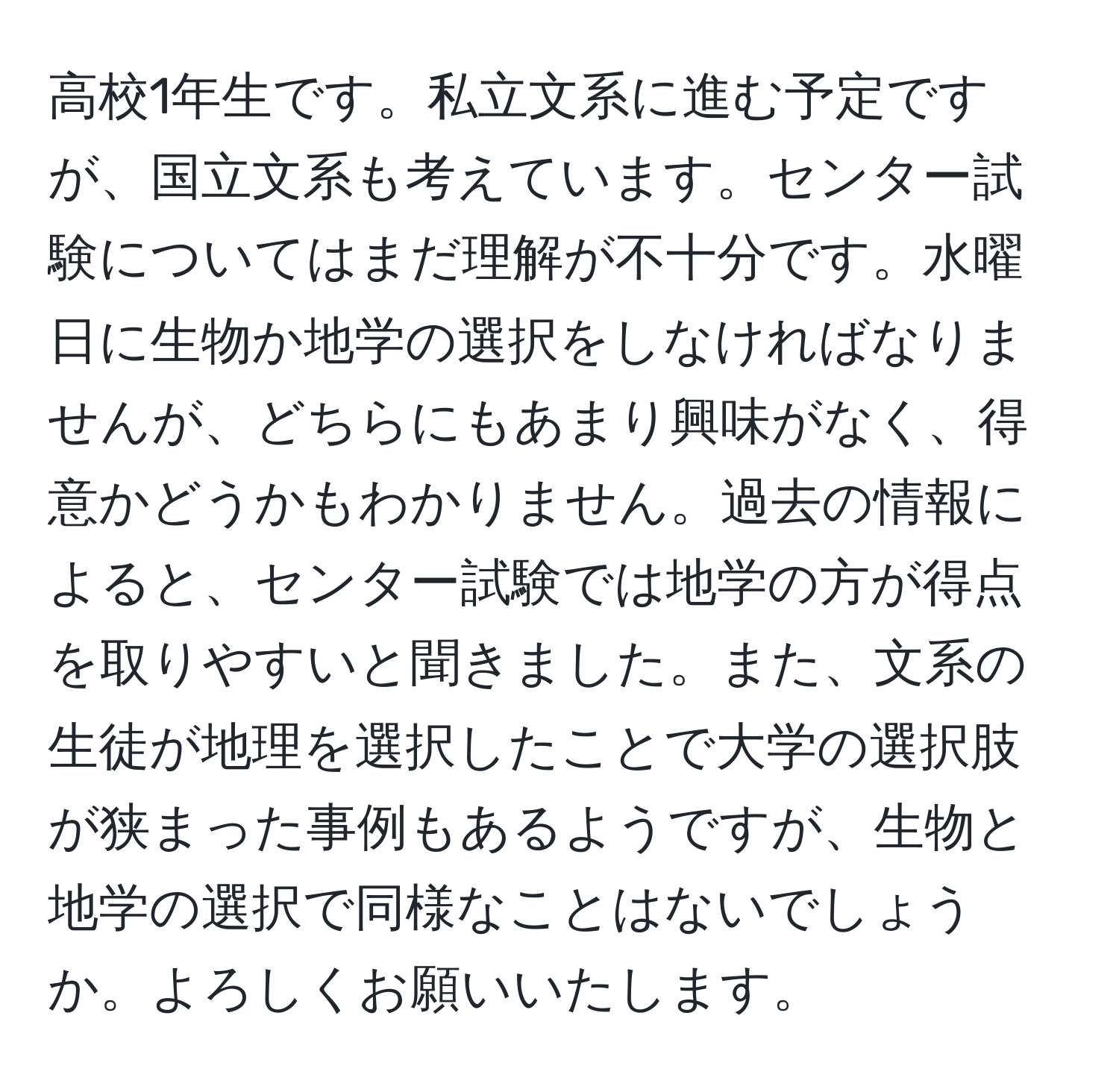 高校1年生です。私立文系に進む予定ですが、国立文系も考えています。センター試験についてはまだ理解が不十分です。水曜日に生物か地学の選択をしなければなりませんが、どちらにもあまり興味がなく、得意かどうかもわかりません。過去の情報によると、センター試験では地学の方が得点を取りやすいと聞きました。また、文系の生徒が地理を選択したことで大学の選択肢が狭まった事例もあるようですが、生物と地学の選択で同様なことはないでしょうか。よろしくお願いいたします。